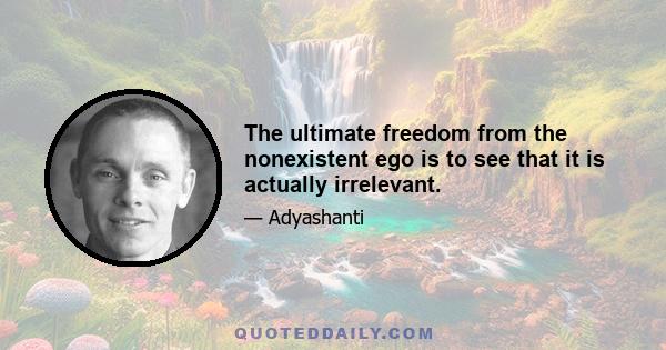 The ultimate freedom from the nonexistent ego is to see that it is actually irrelevant.