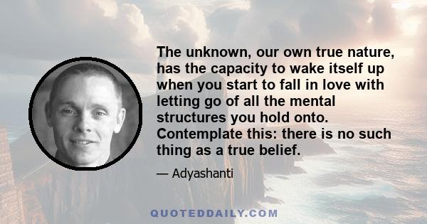 The unknown, our own true nature, has the capacity to wake itself up when you start to fall in love with letting go of all the mental structures you hold onto. Contemplate this: there is no such thing as a true belief.