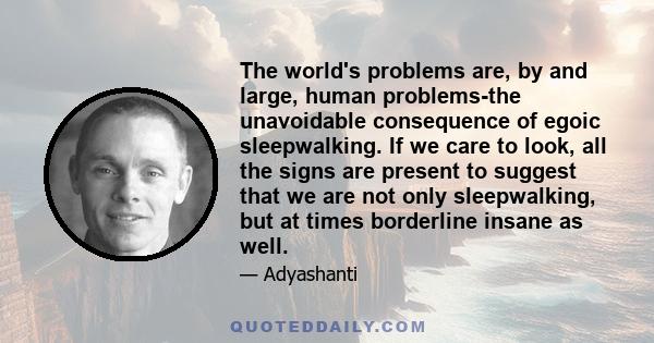 The world's problems are, by and large, human problems-the unavoidable consequence of egoic sleepwalking. If we care to look, all the signs are present to suggest that we are not only sleepwalking, but at times