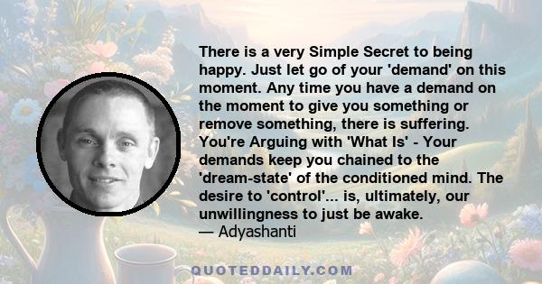 There is a very Simple Secret to being happy. Just let go of your 'demand' on this moment. Any time you have a demand on the moment to give you something or remove something, there is suffering. You're Arguing with