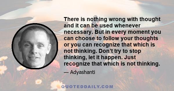 There is nothing wrong with thought and it can be used whenever necessary. But in every moment you can choose to follow your thoughts or you can recognize that which is not thinking. Don’t try to stop thinking, let it