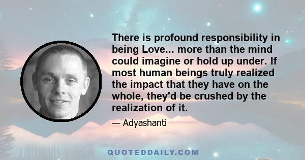 There is profound responsibility in being Love... more than the mind could imagine or hold up under. If most human beings truly realized the impact that they have on the whole, they'd be crushed by the realization of it.