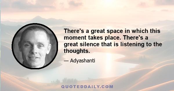 There's a great space in which this moment takes place. There's a great silence that is listening to the thoughts.