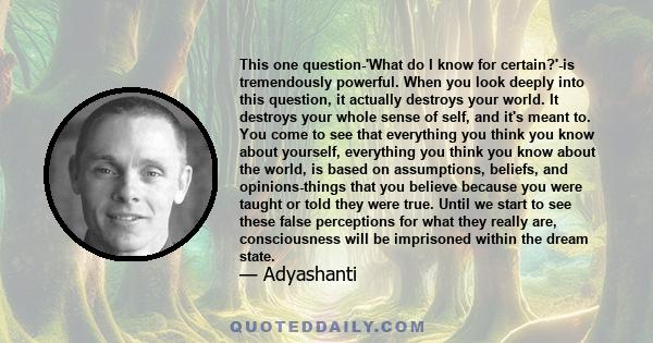 This one question-'What do I know for certain?'-is tremendously powerful. When you look deeply into this question, it actually destroys your world. It destroys your whole sense of self, and it's meant to. You come to