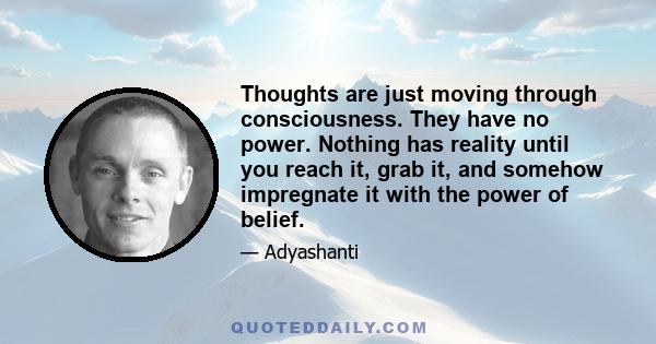 Thoughts are just moving through consciousness. They have no power. Nothing has reality until you reach it, grab it, and somehow impregnate it with the power of belief.