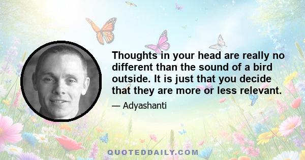 Thoughts in your head are really no different than the sound of a bird outside. It is just that you decide that they are more or less relevant.