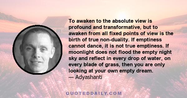 To awaken to the absolute view is profound and transformative, but to awaken from all fixed points of view is the birth of true non-duality. If emptiness cannot dance, it is not true emptiness. If moonlight does not