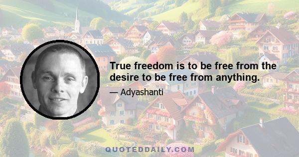 True freedom is to be free from the desire to be free from anything.