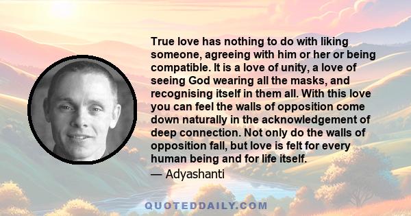 True love has nothing to do with liking someone, agreeing with him or her or being compatible. It is a love of unity, a love of seeing God wearing all the masks, and recognising itself in them all. With this love you