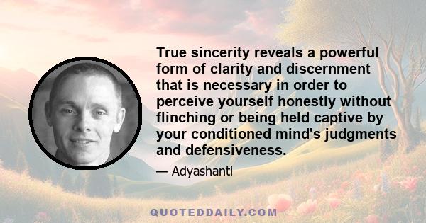 True sincerity reveals a powerful form of clarity and discernment that is necessary in order to perceive yourself honestly without flinching or being held captive by your conditioned mind's judgments and defensiveness.