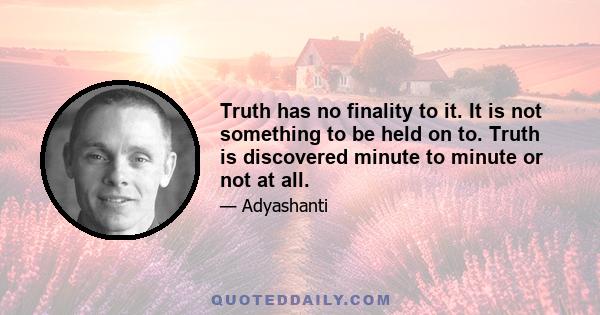 Truth has no finality to it. It is not something to be held on to. Truth is discovered minute to minute or not at all.