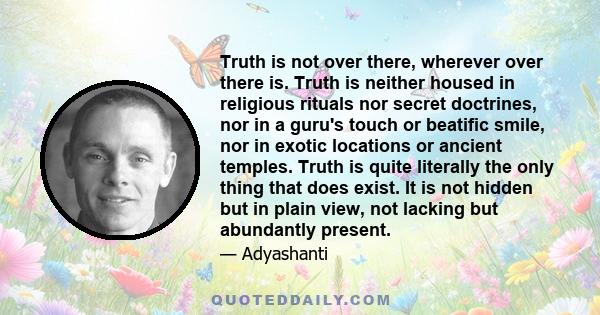 Truth is not over there, wherever over there is. Truth is neither housed in religious rituals nor secret doctrines, nor in a guru's touch or beatific smile, nor in exotic locations or ancient temples. Truth is quite