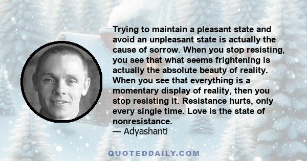 Trying to maintain a pleasant state and avoid an unpleasant state is actually the cause of sorrow. When you stop resisting, you see that what seems frightening is actually the absolute beauty of reality. When you see