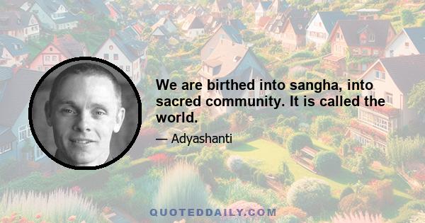 We are birthed into sangha, into sacred community. It is called the world.