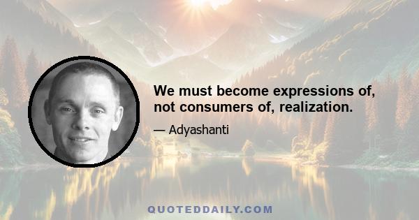 We must become expressions of, not consumers of, realization.