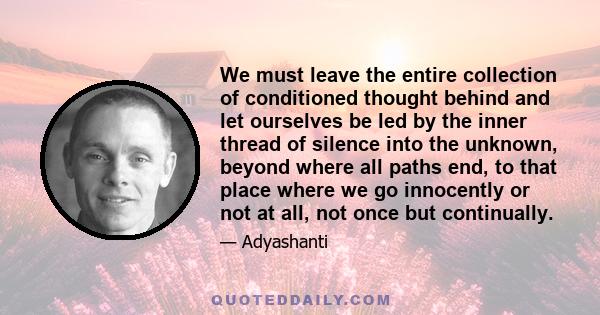 We must leave the entire collection of conditioned thought behind and let ourselves be led by the inner thread of silence into the unknown, beyond where all paths end, to that place where we go innocently or not at all, 