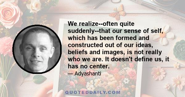 We realize--often quite suddenly--that our sense of self, which has been formed and constructed out of our ideas, beliefs and images, is not really who we are. It doesn't define us, it has no center.