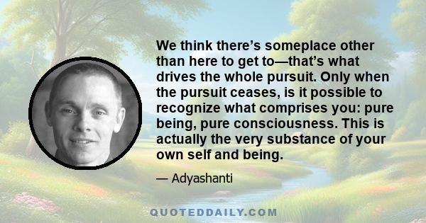 We think there’s someplace other than here to get to—that’s what drives the whole pursuit. Only when the pursuit ceases, is it possible to recognize what comprises you: pure being, pure consciousness. This is actually