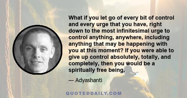 What if you let go of every bit of control and every urge that you have, right down to the most infinitesimal urge to control anything, anywhere, including anything that may be happening with you at this moment? If you