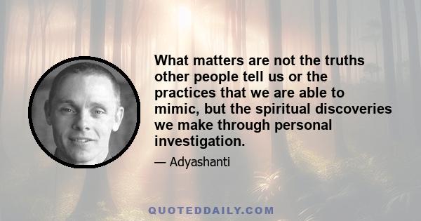 What matters are not the truths other people tell us or the practices that we are able to mimic, but the spiritual discoveries we make through personal investigation.