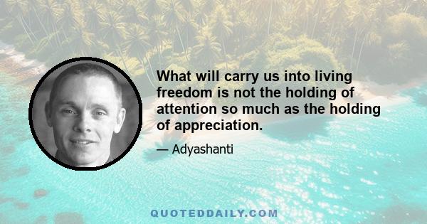 What will carry us into living freedom is not the holding of attention so much as the holding of appreciation.