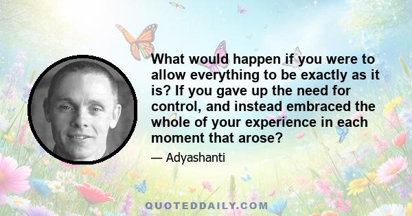 What would happen if you were to allow everything to be exactly as it is? If you gave up the need for control, and instead embraced the whole of your experience in each moment that arose?