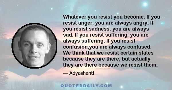 Whatever you resist you become. If you resist anger, you are always angry. If you resist sadness, you are always sad. If you resist suffering, you are always suffering. If you resist confusion,you are always confused.