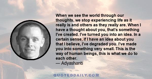 When we see the world through our thoughts, we stop experiencing life as it really is and others as they really are. When I have a thought about you, that’s something I’ve created. I’ve turned you into an idea. In a