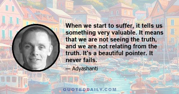 When we start to suffer, it tells us something very valuable. It means that we are not seeing the truth, and we are not relating from the truth. It's a beautiful pointer. It never fails.