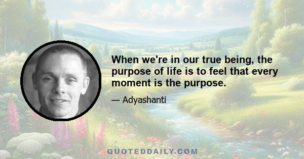 When we're in our true being, the purpose of life is to feel that every moment is the purpose.