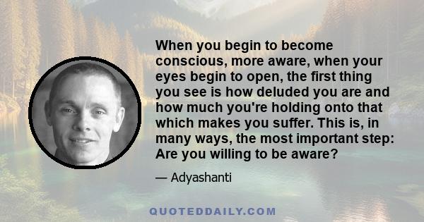 When you begin to become conscious, more aware, when your eyes begin to open, the first thing you see is how deluded you are and how much you're holding onto that which makes you suffer. This is, in many ways, the most