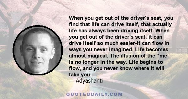 When you get out of the driver's seat, you find that life can drive itself, that actually life has always been driving itself. When you get out of the driver's seat, it can drive itself so much easier-it can flow in