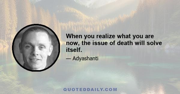 When you realize what you are now, the issue of death will solve itself.