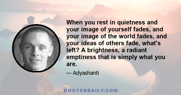 When you rest in quietness and your image of yourself fades, and your image of the world fades, and your ideas of others fade, what's left? A brightness, a radiant emptiness that is simply what you are.