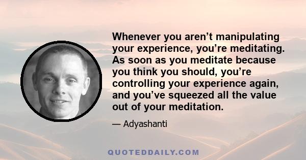 Whenever you aren’t manipulating your experience, you’re meditating. As soon as you meditate because you think you should, you’re controlling your experience again, and you’ve squeezed all the value out of your