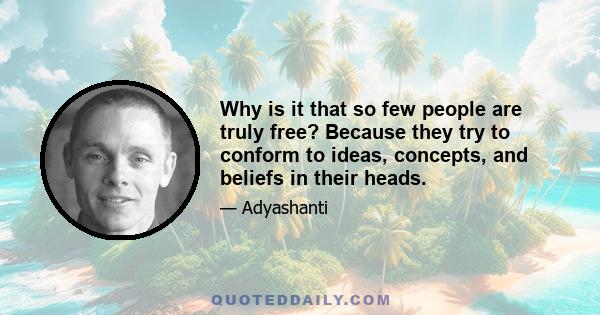 Why is it that so few people are truly free? Because they try to conform to ideas, concepts, and beliefs in their heads.