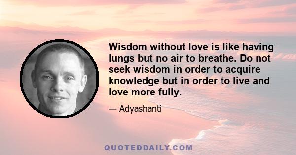 Wisdom without love is like having lungs but no air to breathe. Do not seek wisdom in order to acquire knowledge but in order to live and love more fully.