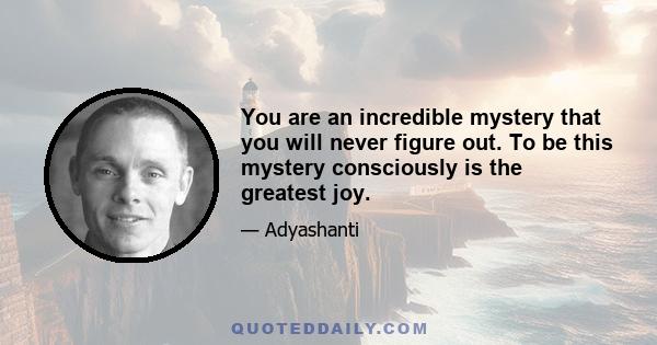 You are an incredible mystery that you will never figure out. To be this mystery consciously is the greatest joy.