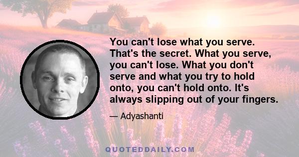 You can't lose what you serve. That's the secret. What you serve, you can't lose. What you don't serve and what you try to hold onto, you can't hold onto. It's always slipping out of your fingers.