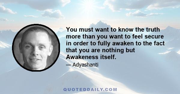 You must want to know the truth more than you want to feel secure in order to fully awaken to the fact that you are nothing but Awakeness itself.