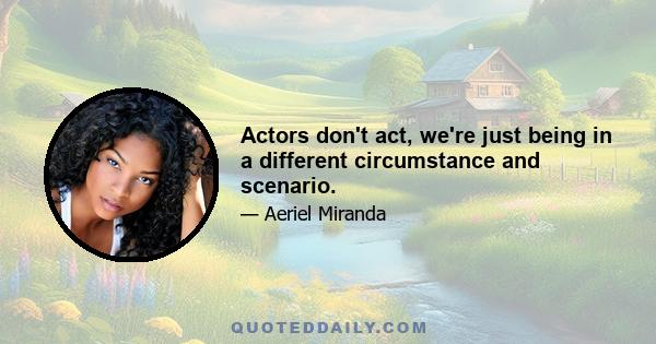 Actors don't act, we're just being in a different circumstance and scenario.