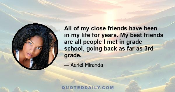 All of my close friends have been in my life for years. My best friends are all people I met in grade school, going back as far as 3rd grade.