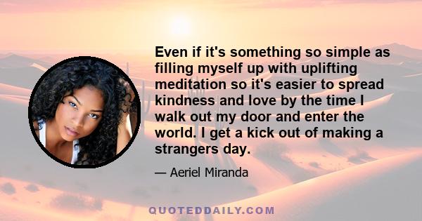 Even if it's something so simple as filling myself up with uplifting meditation so it's easier to spread kindness and love by the time I walk out my door and enter the world. I get a kick out of making a strangers day.