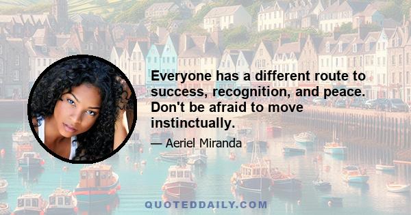 Everyone has a different route to success, recognition, and peace. Don't be afraid to move instinctually.