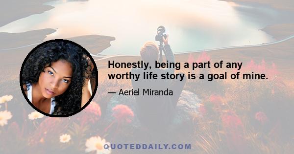 Honestly, being a part of any worthy life story is a goal of mine.