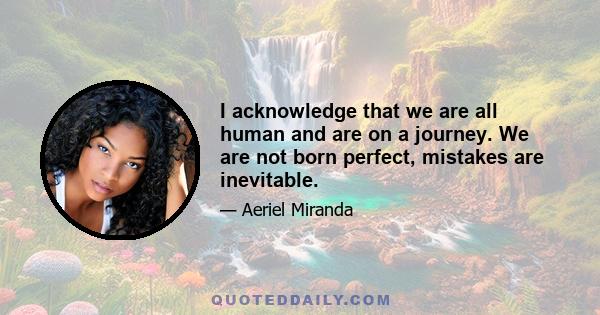 I acknowledge that we are all human and are on a journey. We are not born perfect, mistakes are inevitable.