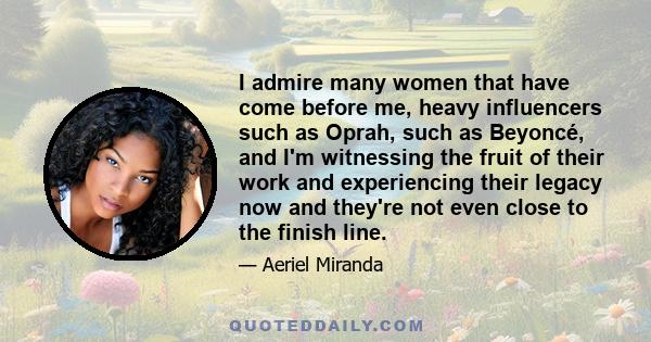 I admire many women that have come before me, heavy influencers such as Oprah, such as Beyoncé, and I'm witnessing the fruit of their work and experiencing their legacy now and they're not even close to the finish line.