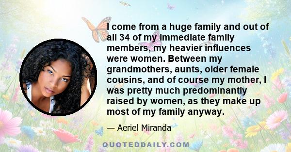 I come from a huge family and out of all 34 of my immediate family members, my heavier influences were women. Between my grandmothers, aunts, older female cousins, and of course my mother, I was pretty much