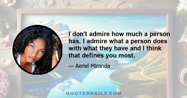 I don't admire how much a person has, I admire what a person does with what they have and I think that defines you most.