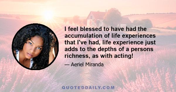 I feel blessed to have had the accumulation of life experiences that I've had, life experience just adds to the depths of a persons richness, as with acting!